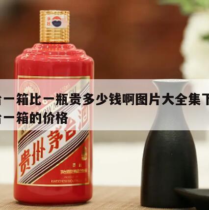 茅台一箱比一瓶贵多少钱啊图片大全集下载，茅台一箱的价格