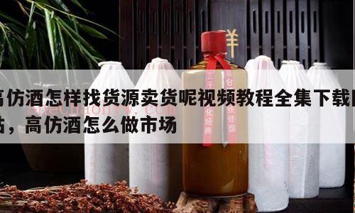 高仿酒怎样找货源卖货呢视频教程全集下载网站，高仿酒怎么做市场