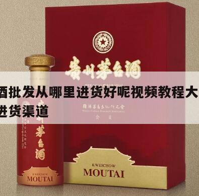 做白酒批发从哪里进货好呢视频教程大全集，白酒进货渠道