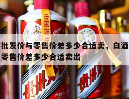 白酒批发价与零售价差多少合适卖，白酒批发价与零售价差多少合适卖出