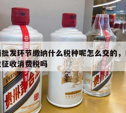 白酒批发环节缴纳什么税种呢怎么交的，白酒批发征收消费税吗