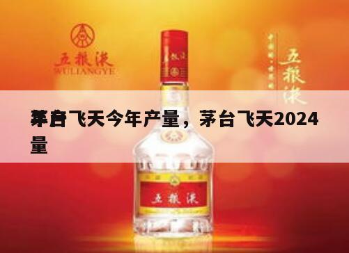 茅台飞天今年产量，茅台飞天2024
年产量
