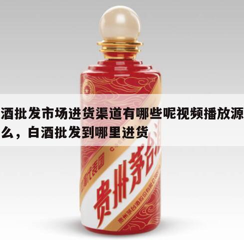 白酒批发市场进货渠道有哪些呢视频播放源是什么，白酒批发到哪里进货