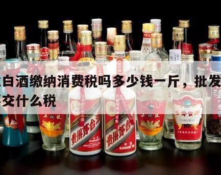 批发白酒缴纳消费税吗多少钱一斤，批发的白酒要交什么税