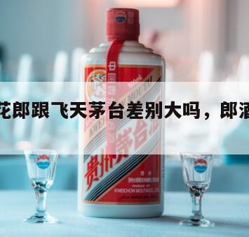 郎酒青花郎跟飞天茅台差别大吗，郎酒青花郎好喝吗