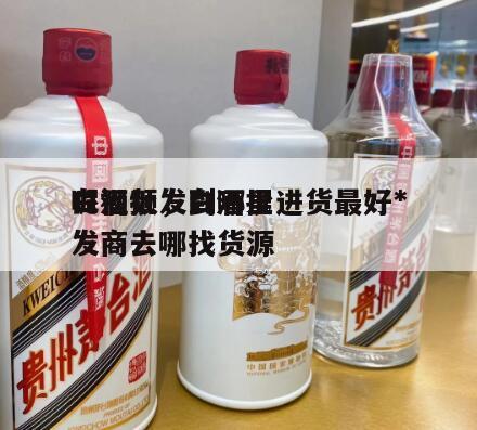 白酒批发到哪里进货最好*
呢视频，白酒批发商去哪找货源