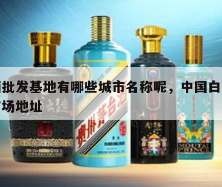白酒批发基地有哪些城市名称呢，中国白酒批发市场地址