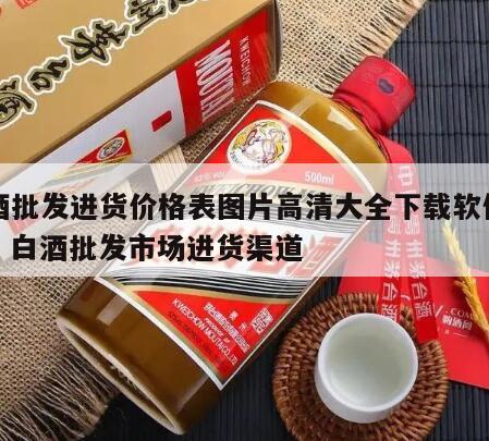 白酒批发进货价格表图片高清大全下载软件安装，白酒批发市场进货渠道