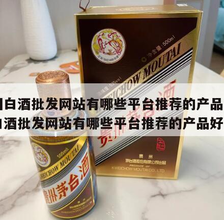 中国白酒批发网站有哪些平台推荐的产品，中国白酒批发网站有哪些平台推荐的产品好