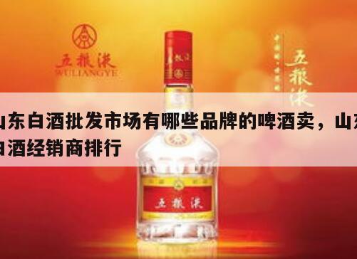 山东白酒批发市场有哪些品牌的啤酒卖，山东白酒经销商排行