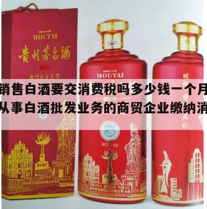 批发销售白酒要交消费税吗多少钱一个月呢英语，从事白酒批发业务的商贸企业缴纳消费税吗