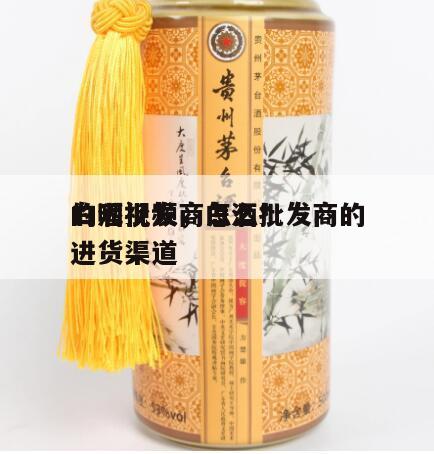 白酒批发商怎么*
的呢视频，白酒批发商的进货渠道
