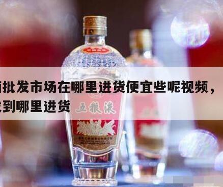 白酒批发市场在哪里进货便宜些呢视频，白酒批发到哪里进货