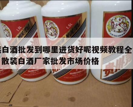 散装白酒批发到哪里进货好呢视频教程全集免费，散装白酒厂家批发市场价格