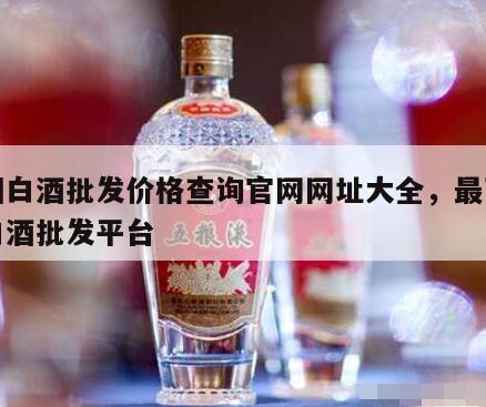 中国白酒批发价格查询官网网址大全，最可靠的白酒批发平台