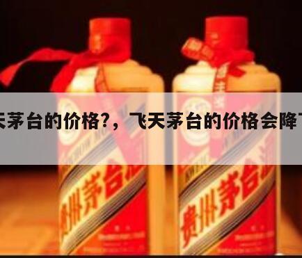 飞天茅台的价格?，飞天茅台的价格会降下来吗