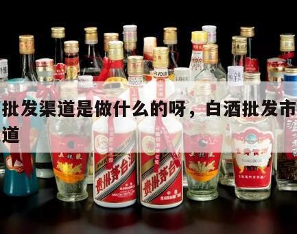 白酒批发渠道是做什么的呀，白酒批发市场进货渠道