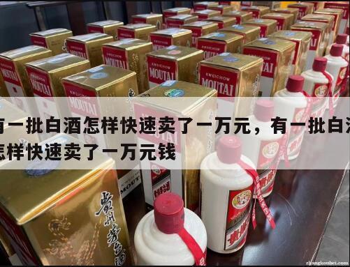 有一批白酒怎样快速卖了一万元，有一批白酒怎样快速卖了一万元钱