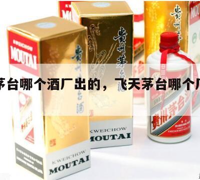 飞天茅台哪个酒厂出的，飞天茅台哪个厂生产的