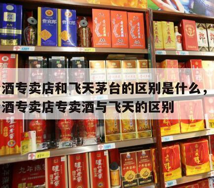 茅台酒专卖店和飞天茅台的区别是什么，贵州茅台酒专卖店专卖酒与飞天的区别