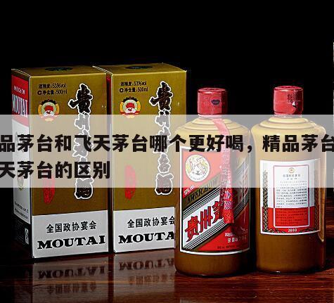 精品茅台和飞天茅台哪个更好喝，精品茅台与飞天茅台的区别