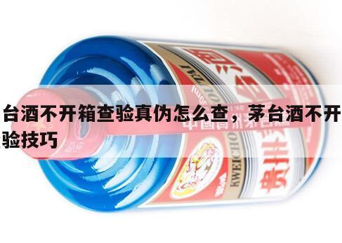 茅台酒不开箱查验真伪怎么查，茅台酒不开箱查验技巧