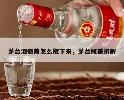 茅台酒瓶盖怎么取下来，茅台瓶盖拆解
