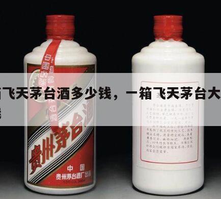 一箱飞天茅台酒多少钱，一箱飞天茅台大概多少钱