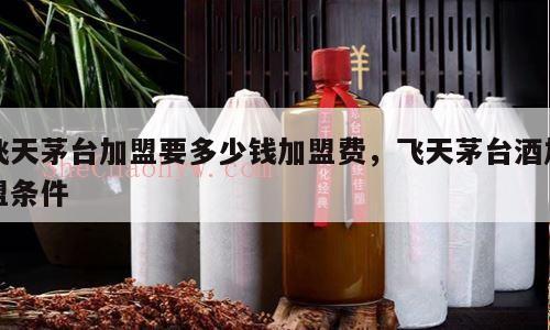 飞天茅台加盟要多少钱加盟费，飞天茅台酒加盟条件