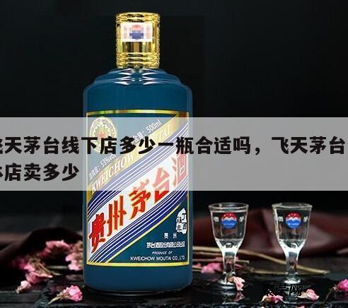 飞天茅台线下店多少一瓶合适吗，飞天茅台实体店卖多少