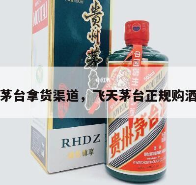 飞天茅台拿货渠道，飞天茅台正规购酒渠道