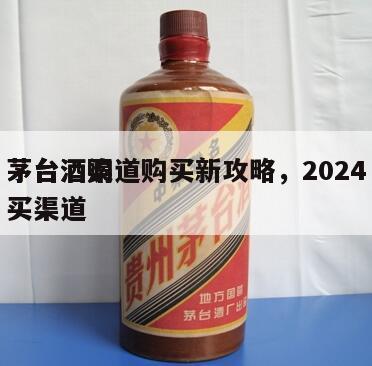 茅台酒渠道购买新攻略，2024
茅台酒购买渠道