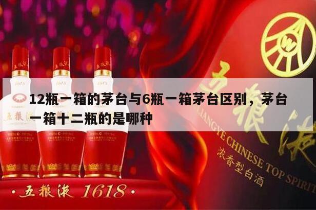 12瓶一箱的茅台与6瓶一箱茅台区别，茅台一箱十二瓶的是哪种