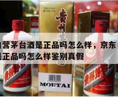 京东自营茅台酒是正品吗怎么样，京东自营茅台酒是正品吗怎么样鉴别真假