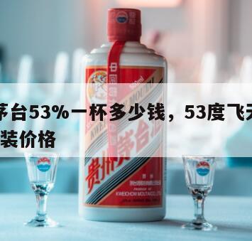 飞天茅台53%一杯多少钱，53度飞天茅台50ml装价格