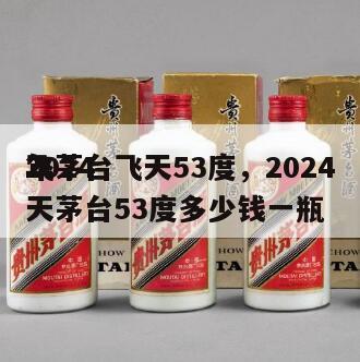 2024
年茅台飞天53度，2024
飞天茅台53度多少钱一瓶