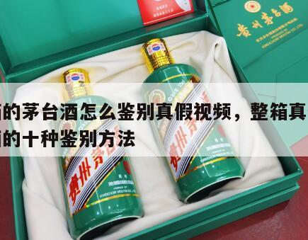 成箱的茅台酒怎么鉴别真假视频，整箱真假茅台酒的十种鉴别方法