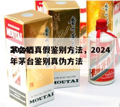 2024
茅台酒真假鉴别方法，2024
年茅台鉴别真伪方法