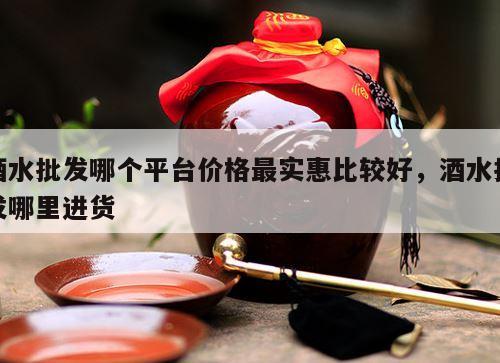酒水批发哪个平台价格最实惠比较好，酒水批发哪里进货