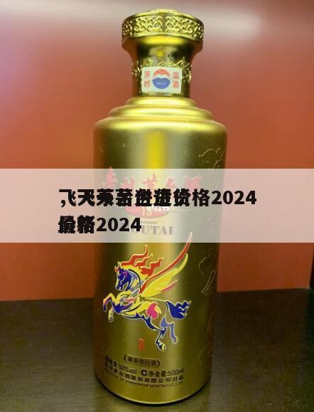 飞天茅台进货价格2024
，飞天茅台进货价格2024
最新