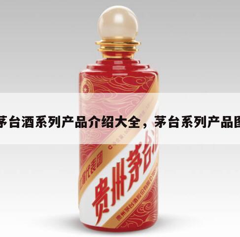 茅台酒系列产品介绍大全，茅台系列产品图
