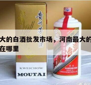 河南最大的白酒批发市场，河南最大的白酒批发市场在哪里