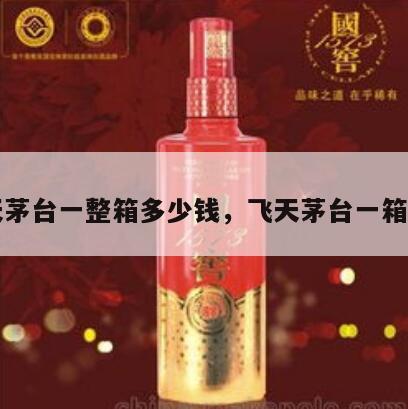 飞天茅台一整箱多少钱，飞天茅台一箱价格