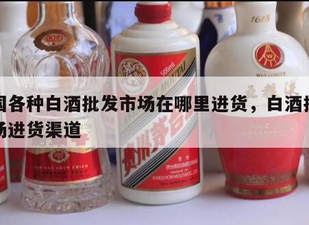 全国各种白酒批发市场在哪里进货，白酒批发市场进货渠道
