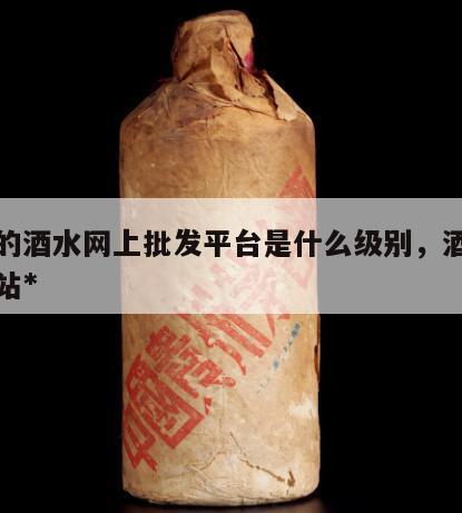 最大的酒水网上批发平台是什么级别，酒水批发网站*
