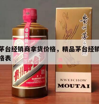 精品茅台经销商拿货价格，精品茅台经销商拿货价格表