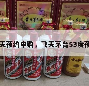 茅台飞天预约申购，飞天茅台53度预约预售