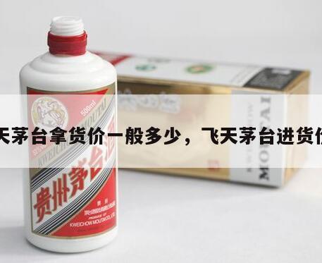 飞天茅台拿货价一般多少，飞天茅台进货价格