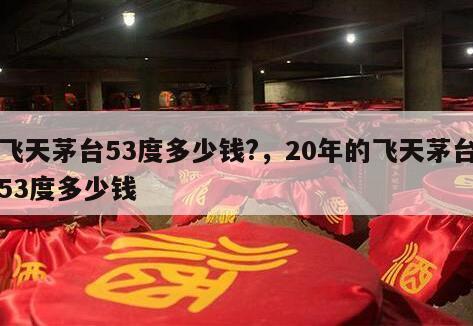 飞天茅台53度多少钱?，20年的飞天茅台53度多少钱