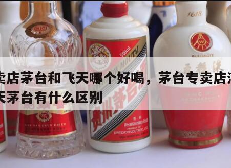 专卖店茅台和飞天哪个好喝，茅台专卖店酒与飞天茅台有什么区别